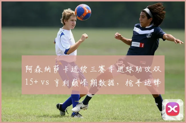 阿森纳萨卡连续三赛季进球助攻双15+ vs 亨利巅峰期数据，枪手边锋传承的里程碑