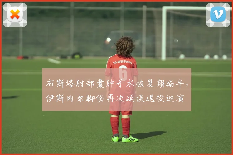 布斯塔肘部囊肿手术恢复期减半,伊斯内尔脚伤再次延误退役巡演