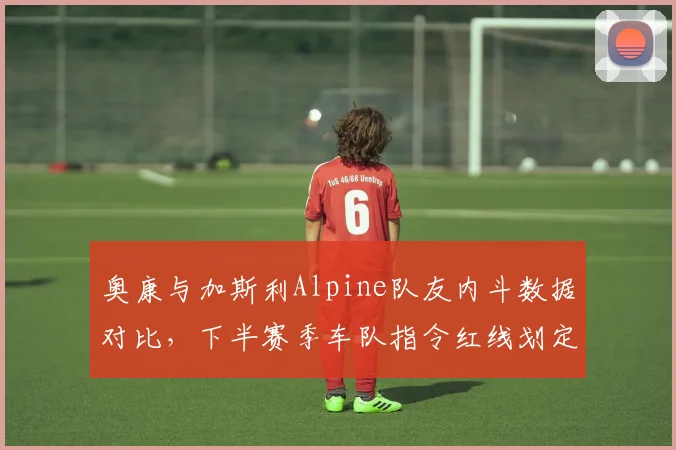 奥康与加斯利Alpine队友内斗数据对比，下半赛季车队指令红线划定将决定团队走向