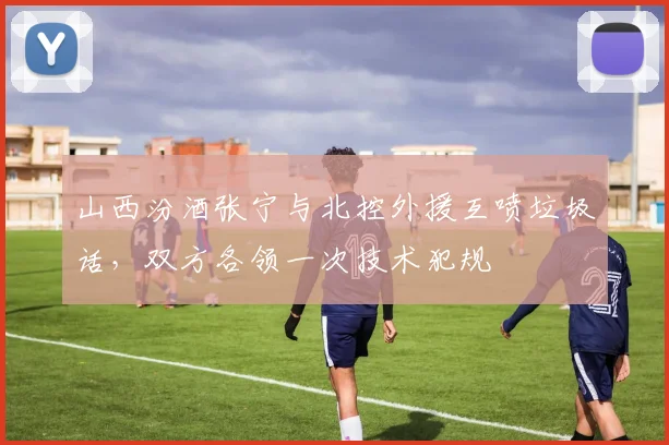 山西汾酒张宁与北控外援互喷垃圾话，双方各领一次技术犯规