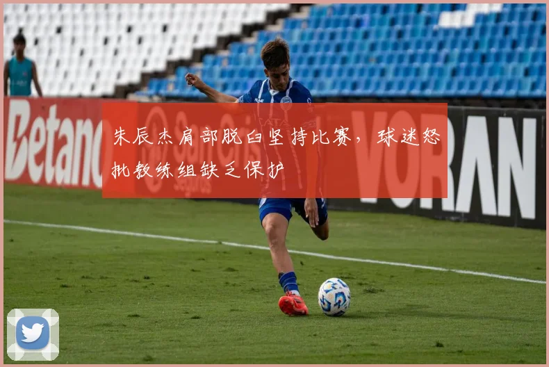 朱辰杰肩部脱臼坚持比赛,球迷怒批教练组缺乏保护