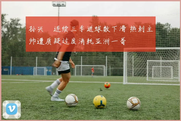 孙兴慜连续三季进球数下滑 热刺主帅遭质疑过度消耗亚洲一哥